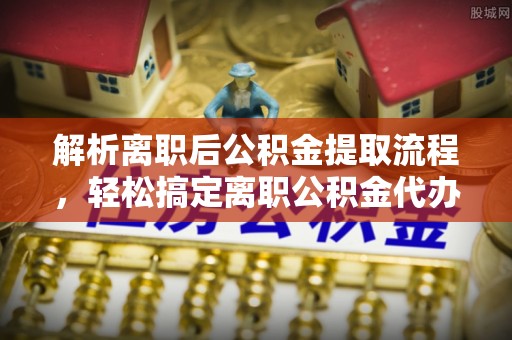 柳江解析离职后公积金提取流程，轻松搞定离职公积金代办提取手续
