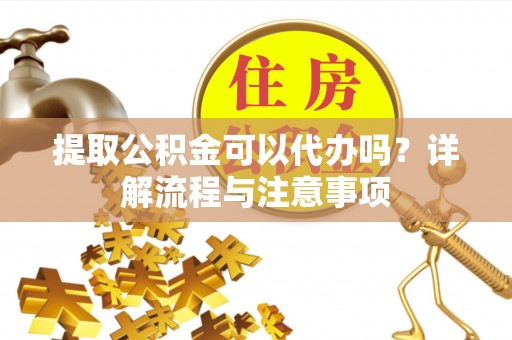 柳江提取公积金可以代办吗？详解流程与注意事项