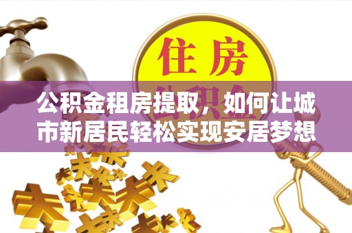 柳江公积金租房提取，如何让城市新居民轻松实现安居梦想