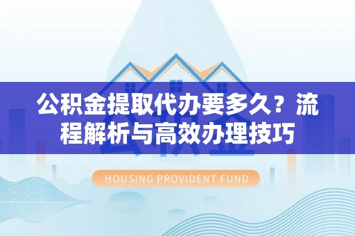 柳江公积金提取代办要多久？流程解析与高效办理技巧