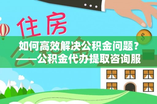 柳江如何高效解决公积金问题？——公积金代办提取咨询服务指南