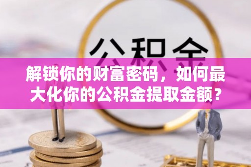 柳江解锁你的财富密码，如何最大化你的公积金提取金额？