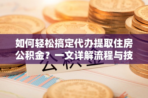 柳江如何轻松搞定代办提取住房公积金？一文详解流程与技巧