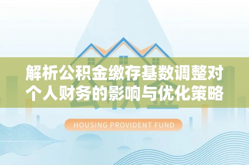柳江解析公积金缴存基数调整对个人财务的影响与优化策略