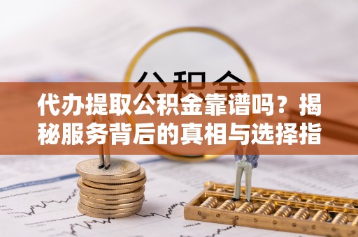 柳江代办提取公积金靠谱吗？揭秘服务背后的真相与选择指南