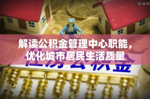 柳江解读公积金管理中心职能，优化城市居民生活质量