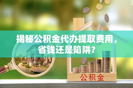 柳江揭秘公积金代办提取费用，省钱还是陷阱？