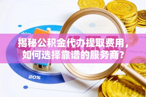 柳江揭秘公积金代办提取费用，如何选择靠谱的服务商？
