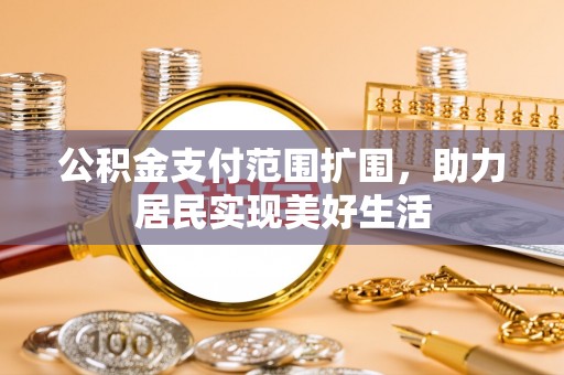 柳江公积金支付范围扩围，助力居民实现美好生活