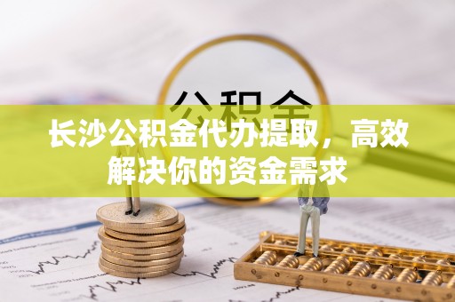 柳江长沙公积金代办提取，高效解决你的资金需求