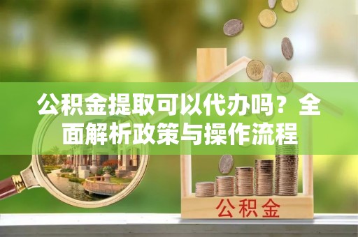 柳江公积金提取可以代办吗？全面解析政策与操作流程