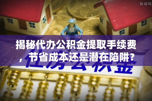 柳江揭秘代办公积金提取手续费，节省成本还是潜在陷阱？