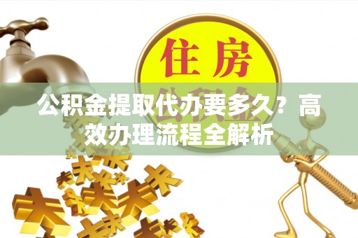 柳江公积金提取代办要多久？高效办理流程全解析