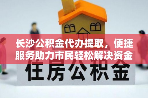 柳江长沙公积金代办提取，便捷服务助力市民轻松解决资金需求