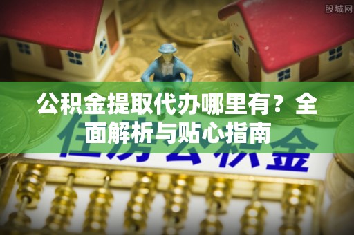 柳江公积金提取代办哪里有？全面解析与贴心指南