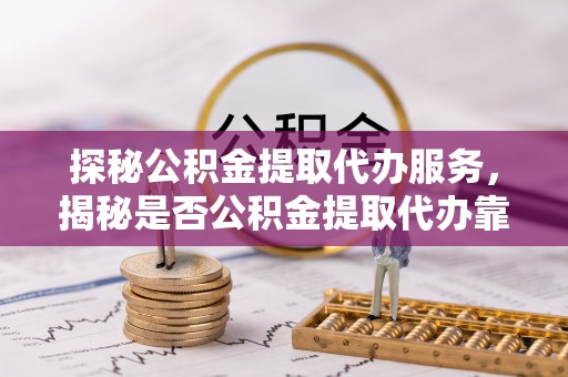 柳江探秘公积金提取代办服务，揭秘是否公积金提取代办靠谱吗？