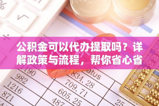 柳江公积金可以代办提取吗？详解政策与流程，帮你省心省力