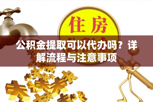 柳江公积金提取可以代办吗？详解流程与注意事项