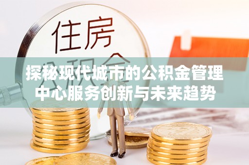 柳江探秘现代城市的公积金管理中心服务创新与未来趋势