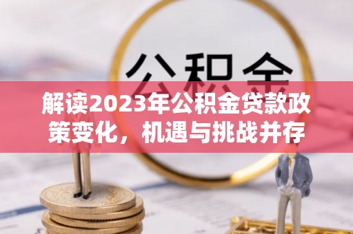 柳江解读2023年公积金贷款政策变化，机遇与挑战并存