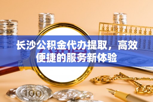 柳江长沙公积金代办提取，高效便捷的服务新体验